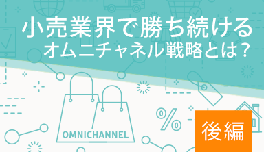 【後編】小売業界で勝ち続けるオムニチャネル戦略とは？