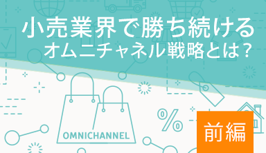 【前編】小売業界で勝ち続けるオムニチャネル戦略とは？