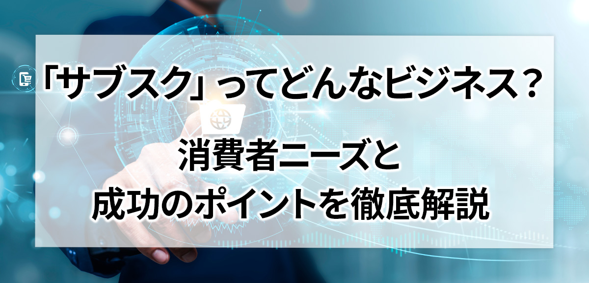 「サブスク」ってどんなビジネス? 消費者ニーズと成功のポイントを徹底解説