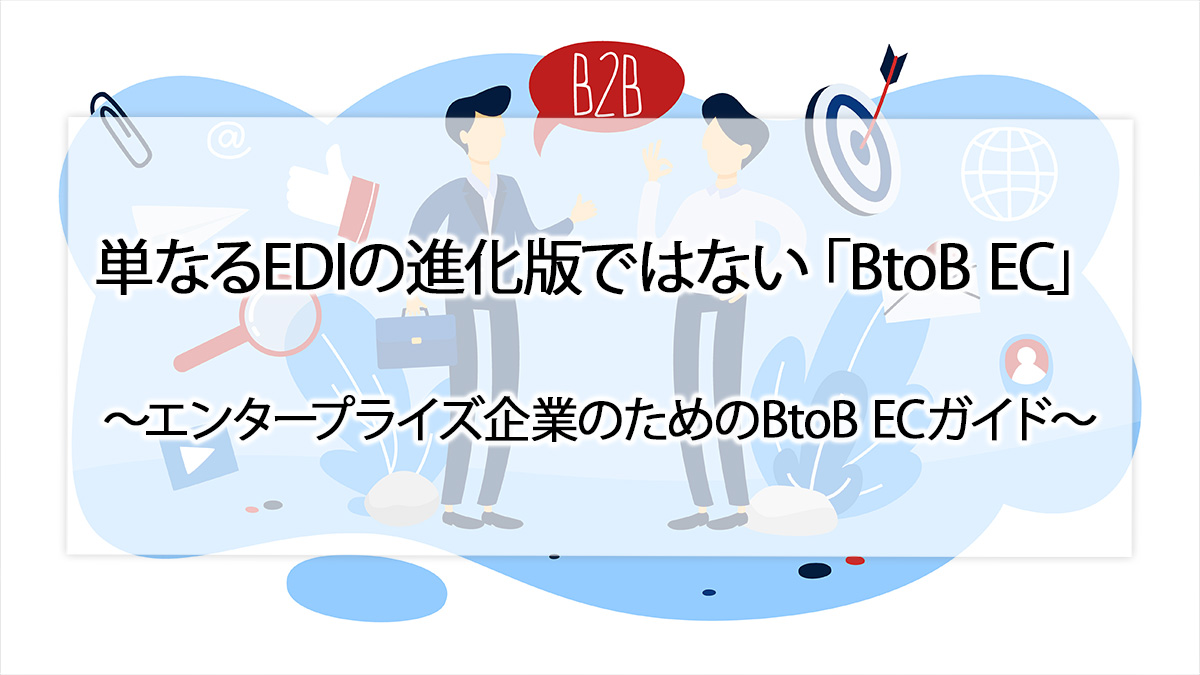 単なるEDIの進化版ではない「BtoB EC」〜エンタープライズ企業のためのBtoB ECガイド〜