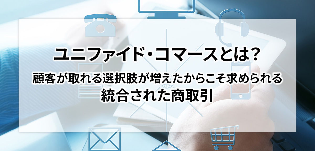 ユニファイド・コマースとは？　顧客が取れる選択肢が増えたからこそ求められる統合された商取引