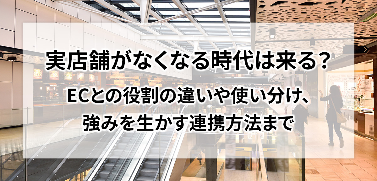 実店舗がなくなる時代は来る？ECとの役割の違いや使い分け、強みを生かす連携方法まで