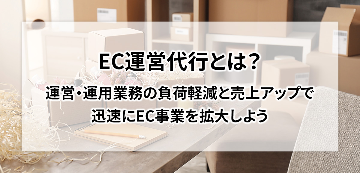 EC運営代行とは？運営・運用業務の負荷軽減と売上アップで迅速にEC事業を拡大しよう